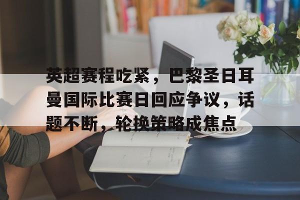 英超赛程吃紧，巴黎圣日耳曼国际比赛日回应争议，话题不断，轮换策略成焦点的简单介绍-九游