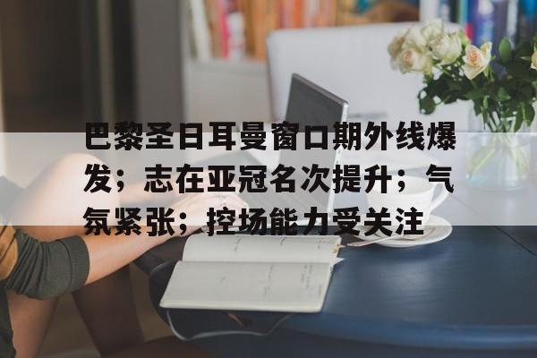 包含巴黎圣日耳曼窗口期外线爆发；志在亚冠名次提升；气氛紧张；控场能力受关注的词条