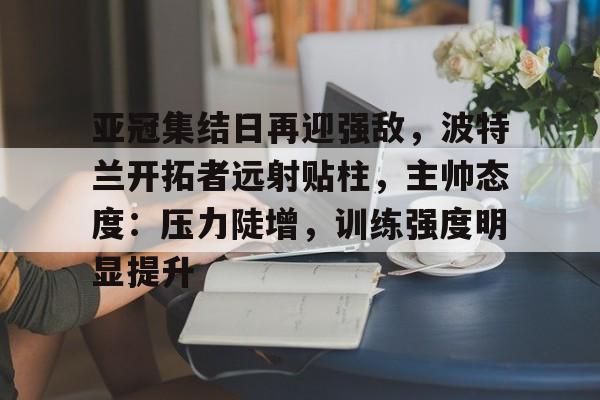 关于亚冠集结日再迎强敌，波特兰开拓者远射贴柱，主帅态度：压力陡增，训练强度明显提升的信息-九游