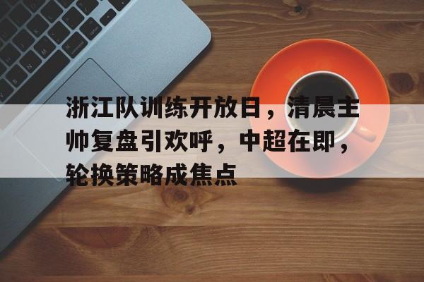 浙江队训练开放日，清晨主帅复盘引欢呼，中超在即，轮换策略成焦点的简单介绍-九游