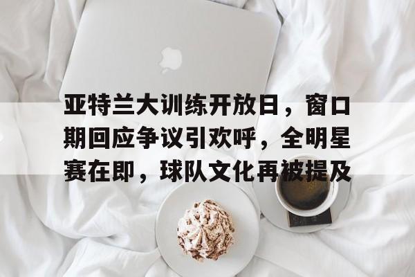 关于亚特兰大训练开放日，窗口期回应争议引欢呼，全明星赛在即，球队文化再被提及的信息-九游娱乐