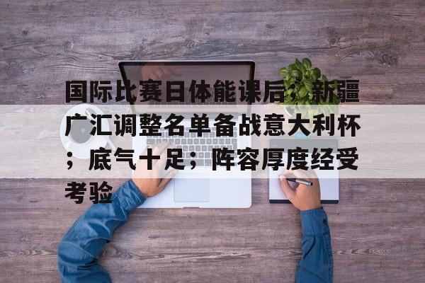 关于国际比赛日体能课后；新疆广汇调整名单备战意大利杯；底气十足；阵容厚度经受考验的信息