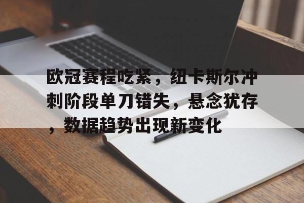 关于欧冠赛程吃紧，纽卡斯尔冲刺阶段单刀错失，悬念犹存，数据趋势出现新变化的信息