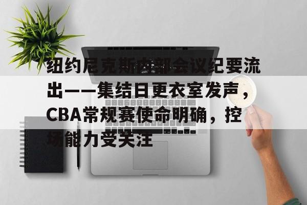 关于纽约尼克斯内部会议纪要流出——集结日更衣室发声，CBA常规赛使命明确，控场能力受关注的信息